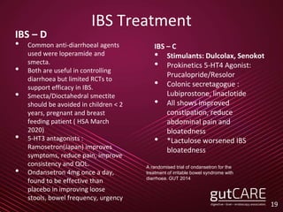 IBS Treatment
IBS – D
• Common anti-diarrhoeal agents
used were loperamide and
smecta.
• Both are useful in controlling
diarrhoea but limited RCTs to
support efficacy in IBS.
• Smecta/Dioctahedral smectite
should be avoided in children < 2
years, pregnant and breast
feeding patient ( HSA March
2020)
• 5-HT3 antagonists :
Ramosetron(Japan) improves
symptoms, reduce pain, improve
consistency and QOL.
• Ondansetron 4mg once a day,
found to be effective than
placebo in improving loose
stools, bowel frequency, urgency
19
IBS – C
• Stimulants: Dulcolax, Senokot
• Prokinetics 5-HT4 Agonist:
Prucalopride/Resolor
• Colonic secretagogue :
Lubiprostone, linaclotide
• All shows improved
constipation, reduce
abdominal pain and
bloatedness
• *Lactulose worsened IBS
bloatedness
A randomised trial of ondansetron for the
treatment of irritable bowel syndrome with
diarrhoea. GUT 2014
 