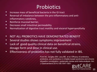 Probiotics
• Increase mass of beneficial bacteria in the GI tract
• Reversal of imbalance between the pro-inflammatory and anti-
inflammatory cytokines,
• Reinforce mucosal barrier,
• Decrease small intestinal permeability
• Normalization of digestive tract motility and visceral hypersensitivity
• NOT ALL PROBIOTICS HAVE DEMONSTRATED BENEFIT
• Several studies shows symptoms improvement
• Lack of good quality clinical data on beneficial strains,
dosage form and dose in clinical use.
• Effectiveness of probiotics has not fully validated in IBS.
20
Ford AC, Quigley EM, Lacy BE, et al. Efficacy of prebiotics,
probiotics, and synbiotics in irritable bowel syndrome and chronic
idiopathic constipation: systematic review and meta-analysis. Am
J Gastroenterol 2014;109:1547-1561.
 