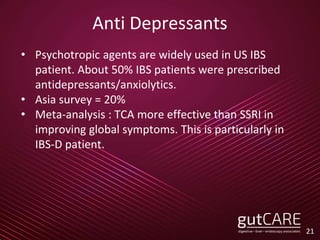Anti Depressants
• Psychotropic agents are widely used in US IBS
patient. About 50% IBS patients were prescribed
antidepressants/anxiolytics.
• Asia survey = 20%
• Meta-analysis : TCA more effective than SSRI in
improving global symptoms. This is particularly in
IBS-D patient.
21
 