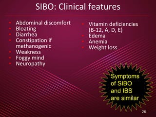 26
SIBO: Clinical features
• Abdominal discomfort
• Bloating
• Diarrhea
• Constipation if
methanogenic
• Weakness
• Foggy mind
• Neuropathy
• Vitamin deficiencies
(B-12, A, D, E)
• Edema
• Anemia
• Weight loss
Symptoms
of SIBO
and IBS
are similar
 