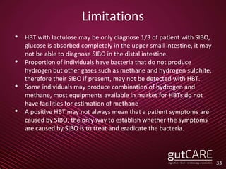 Limitations
• HBT with lactulose may be only diagnose 1/3 of patient with SIBO,
glucose is absorbed completely in the upper small intestine, it may
not be able to diagnose SIBO in the distal intestine.
• Proportion of individuals have bacteria that do not produce
hydrogen but other gases such as methane and hydrogen sulphite,
therefore their SIBO if present, may not be detected with HBT.
• Some individuals may produce combination of hydrogen and
methane, most equipments available in market for HBTs do not
have facilities for estimation of methane
• A positive HBT may not always mean that a patient symptoms are
caused by SIBO, the only way to establish whether the symptoms
are caused by SIBO is to treat and eradicate the bacteria.
33
 