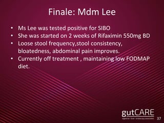 Finale: Mdm Lee
• Ms Lee was tested positive for SIBO
• She was started on 2 weeks of Rifaximin 550mg BD
• Loose stool frequency,stool consistency,
bloatedness, abdominal pain improves.
• Currently off treatment , maintaining low FODMAP
diet.
37
 