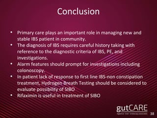 Conclusion
• Primary care plays an important role in managing new and
stable IBS patient in community.
• The diagnosis of IBS requires careful history taking with
reference to the diagnostic criteria of IBS, PE, and
investigations.
• Alarm features should prompt for investigations including
colonoscopy.
• In patient lack of response to first line IBS-non constipation
treatment, Hydrogen Breath Testing should be considered to
evaluate possibility of SIBO
• Rifaximin is useful in treatment of SIBO
38
 