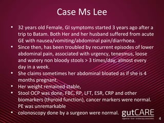 Case Ms Lee
• 32 years old Female, GI symptoms started 3 years ago after a
trip to Batam. Both Her and her husband suffered from acute
GE with nausea/vomiting/abdominal pain/diarrhoea.
• Since then, has been troubled by recurrent episodes of lower
abdominal pain, associated with urgency, tenesmus, loose
and watery non bloody stools > 3 times/day, almost every
day in a week.
• She claims sometimes her abdominal bloated as if she is 4
months pregnant.
• Her weight remained stable,
• Stool OCP was done, FBC, RP, LFT, ESR, CRP and other
biomarkers (thyroid function), cancer markers were normal.
PE was unremarkable
• colonoscopy done by a surgeon were normal.
4
 