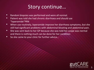 Story continue…
• Random biopsies was performed and were all normal.
• Patient was told she had chronic diarrhoea and should use
“loperamide”PRN
• When use routinely, loperamide improve her diarrhoea symptoms, but she
still had significant problems with abdominal bloating and abdominal pain.
• She was sent back to her GP because she was told her scope was normal
and there is nothing much can be done for her condition
• So she came to your clinic for further advice…
5
 