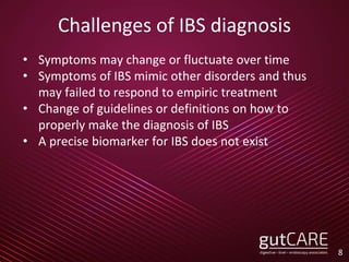 Challenges of IBS diagnosis
• Symptoms may change or fluctuate over time
• Symptoms of IBS mimic other disorders and thus
may failed to respond to empiric treatment
• Change of guidelines or definitions on how to
properly make the diagnosis of IBS
• A precise biomarker for IBS does not exist
8
 