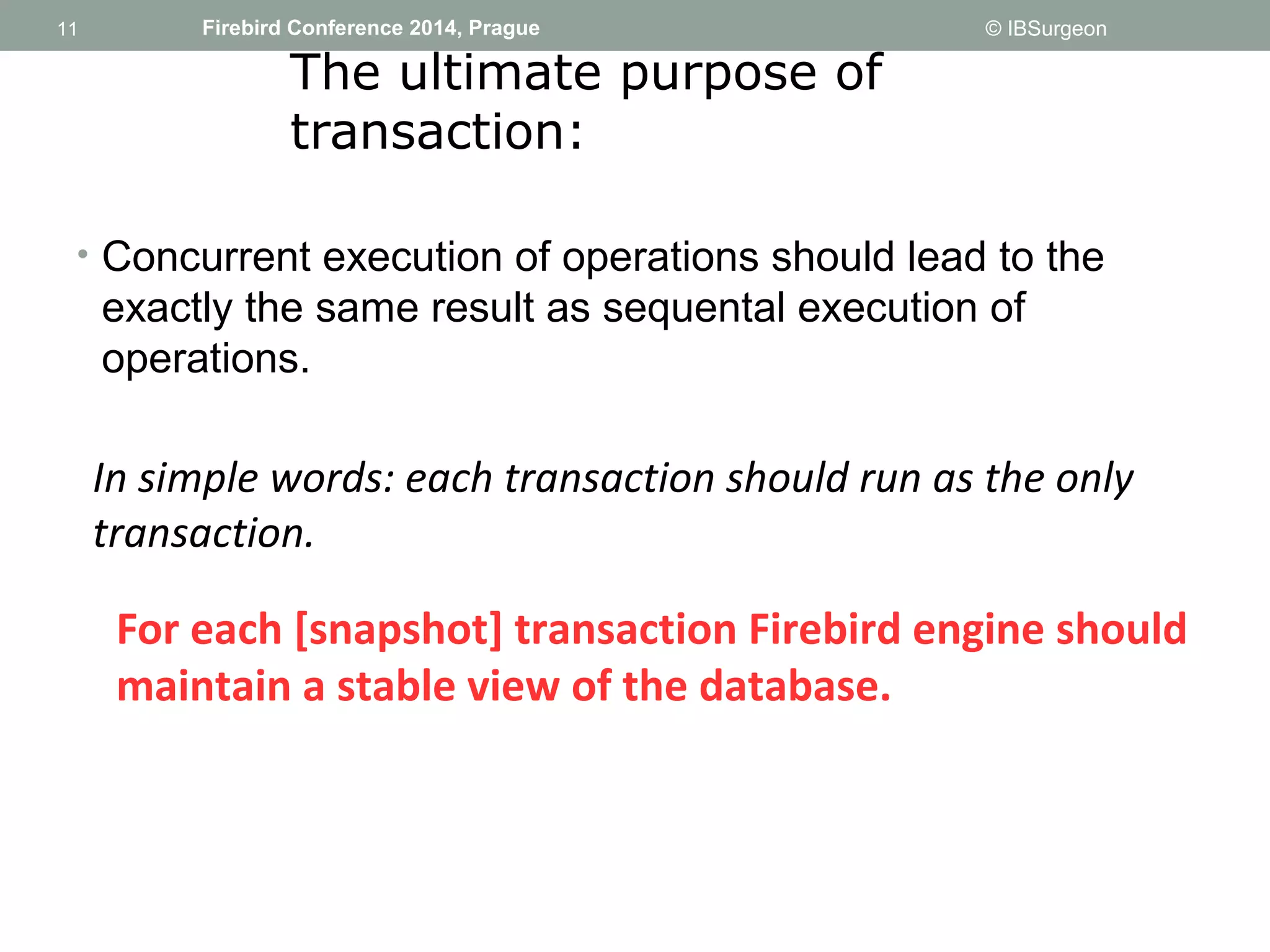 11 
11 Firebird Conference 2014, Prague © IBSurgeon 
The ultimate purpose of 
transaction: 
• Concurrent execution of operations should lead to the 
exactly the same result as sequental execution of 
operations. 
In simple words: each transaction should run as the only 
transaction. 
For each [snapshot] transaction Firebird engine should 
maintain a stable view of the database. 
 