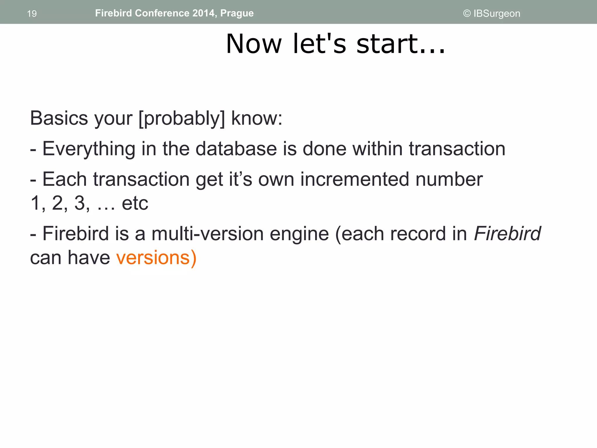 19 
19 Firebird Conference 2014, Prague © IBSurgeon 
Now let's start... 
Basics your [probably] know: 
- Everything in the database is done within transaction 
- Each transaction get it’s own incremented number 
1, 2, 3, … etc 
- Firebird is a multi-version engine (each record in Firebird 
can have versions) 
 