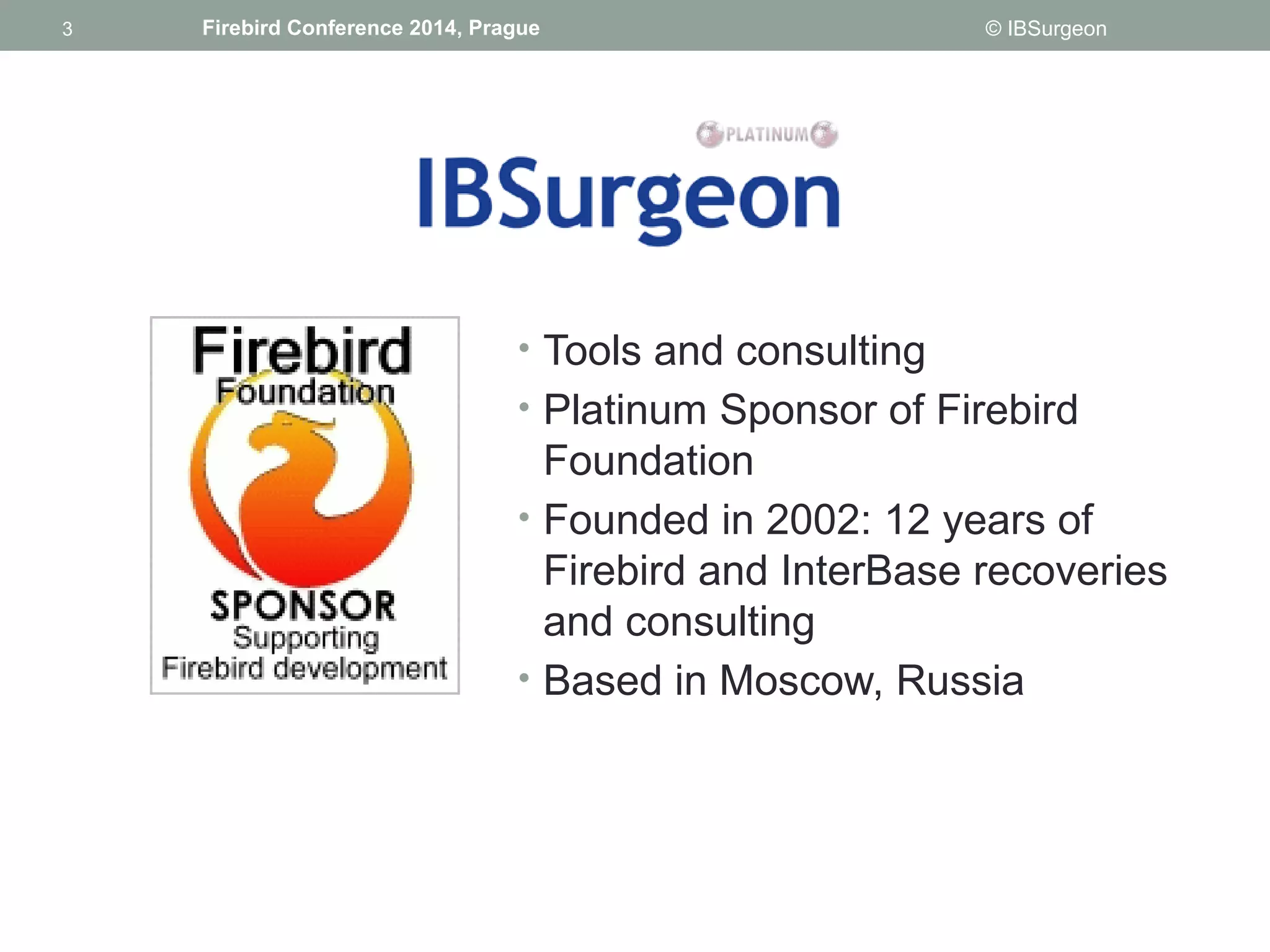 3 
3 Firebird Conference 2014, Prague © IBSurgeon 
• Tools and consulting 
• Platinum Sponsor of Firebird 
Foundation 
• Founded in 2002: 12 years of 
Firebird and InterBase recoveries 
and consulting 
• Based in Moscow, Russia 
 
