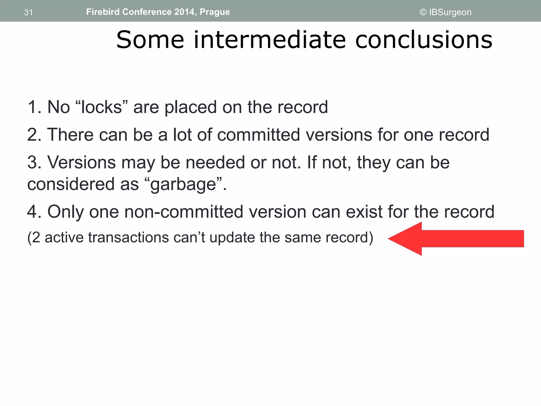 31 
31 Firebird Conference 2014, Prague © IBSurgeon 
Some intermediate conclusions 
1. No “locks” are placed on the record 
2. There can be a lot of committed versions for one record 
3. Versions may be needed or not. If not, they can be 
considered as “garbage”. 
4. Only one non-committed version can exist for the record 
(2 active transactions can’t update the same record) 
 