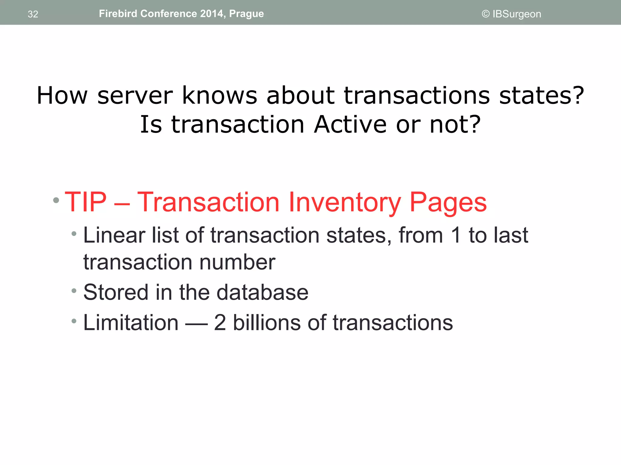 32 
32 Firebird Conference 2014, Prague © IBSurgeon 
How server knows about transactions states? 
Is transaction Active or not? 
•TIP – Transaction Inventory Pages 
• Linear list of transaction states, from 1 to last 
transaction number 
• Stored in the database 
• Limitation — 2 billions of transactions 
 