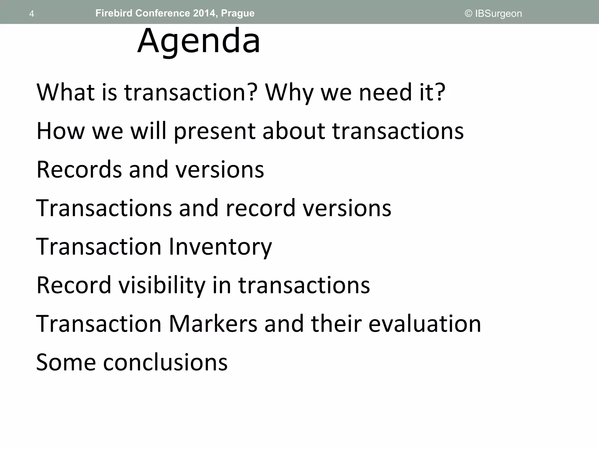 4 
4 Firebird Conference 2014, Prague © IBSurgeon 
Agenda 
What is transaction? Why we need it? 
How we will present about transactions 
Records and versions 
Transactions and record versions 
Transaction Inventory 
Record visibility in transactions 
Transaction Markers and their evaluation 
Some conclusions 
 