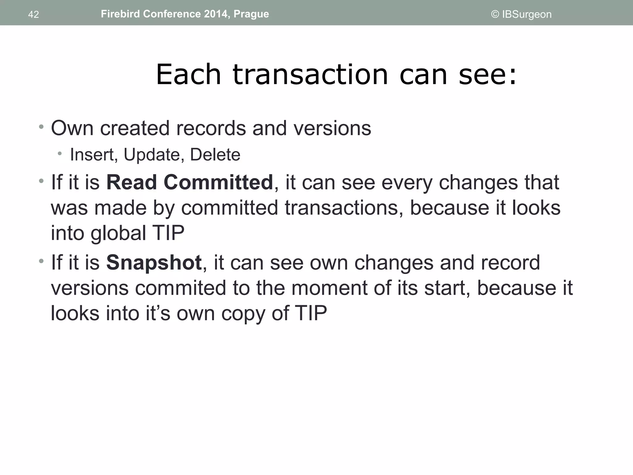 42 
42 Firebird Conference 2014, Prague © IBSurgeon 
Each transaction can see: 
• Own created records and versions 
• Insert, Update, Delete 
• If it is Read Committed, it can see every changes that 
was made by committed transactions, because it looks 
into global TIP 
• If it is Snapshot, it can see own changes and record 
versions commited to the moment of its start, because it 
looks into it’s own copy of TIP 
 