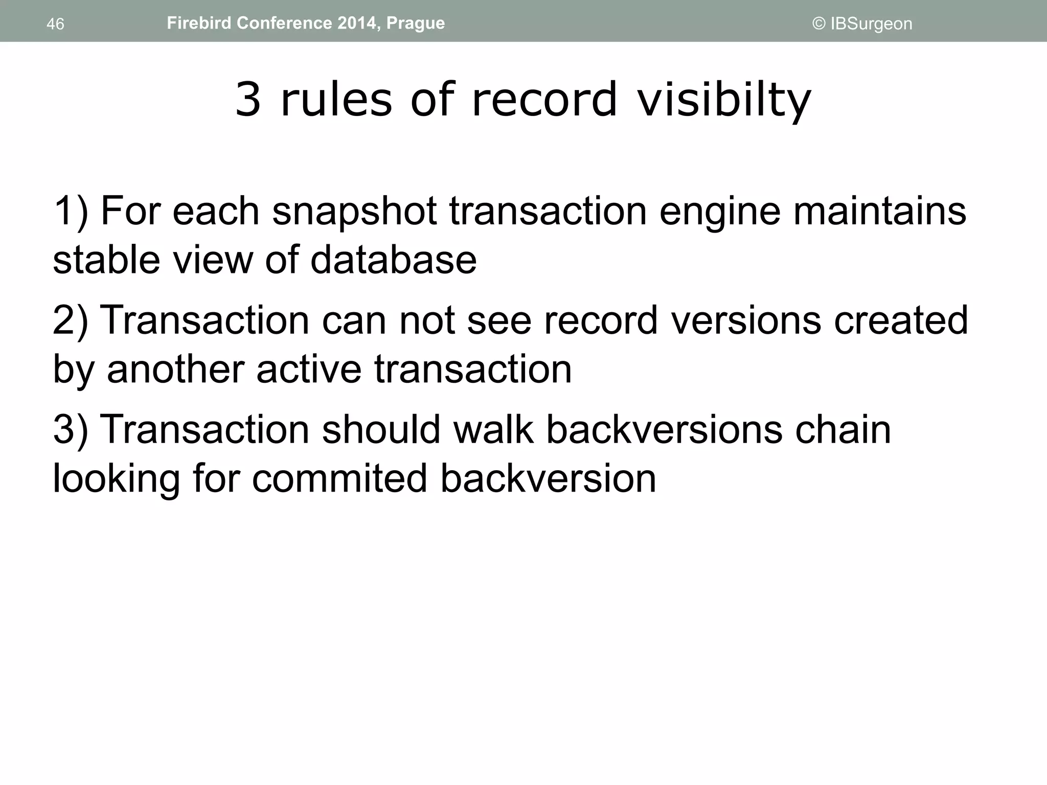 46 
46 Firebird Conference 2014, Prague © IBSurgeon 
3 rules of record visibilty 
1) For each snapshot transaction engine maintains 
stable view of database 
2) Transaction can not see record versions created 
by another active transaction 
3) Transaction should walk backversions chain 
looking for commited backversion 
 