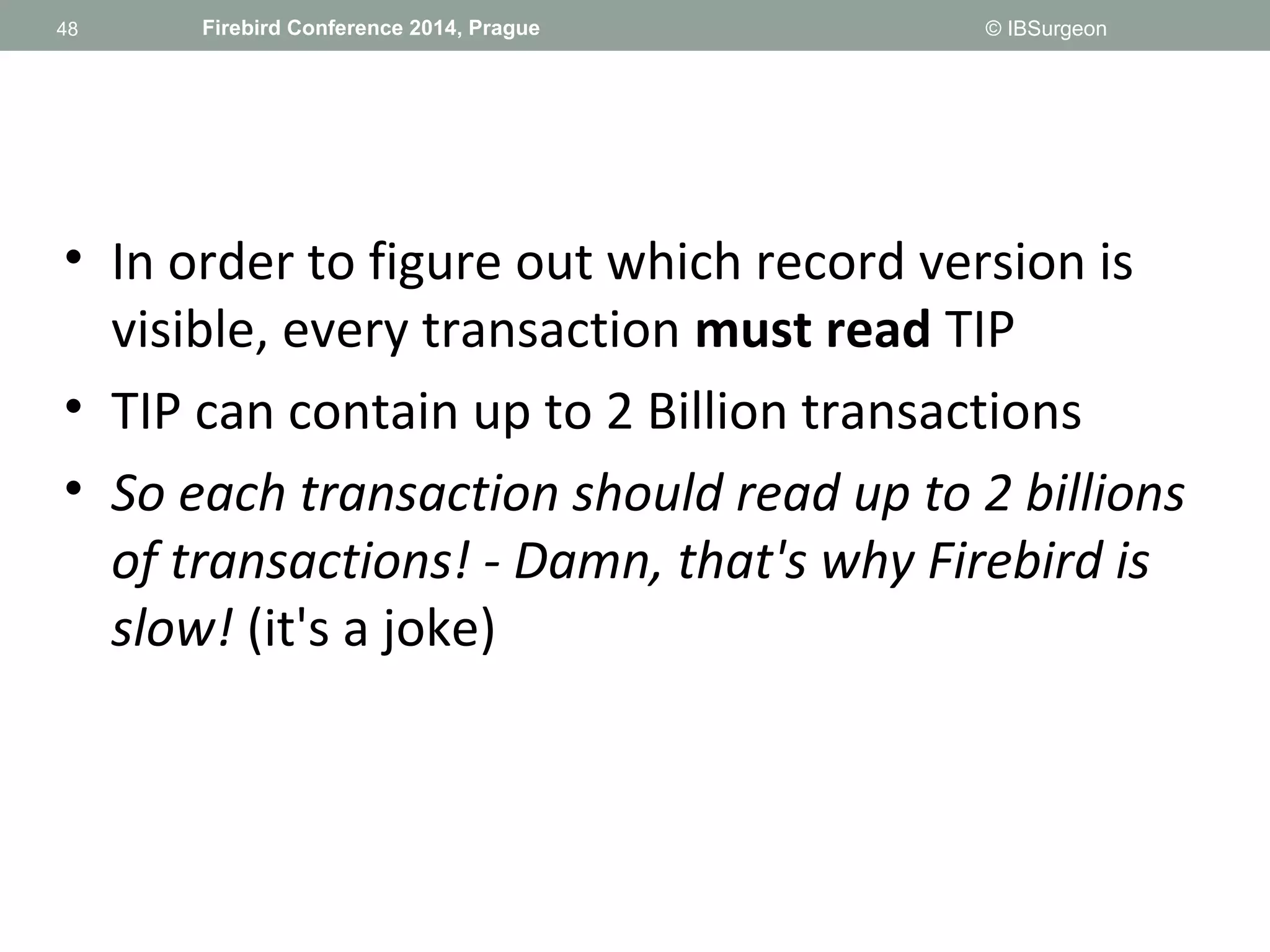 48 
48 Firebird Conference 2014, Prague © IBSurgeon 
• In order to figure out which record version is 
visible, every transaction must read TIP 
• TIP can contain up to 2 Billion transactions 
• So each transaction should read up to 2 billions 
of transactions! - Damn, that's why Firebird is 
slow! (it's a joke) 
 