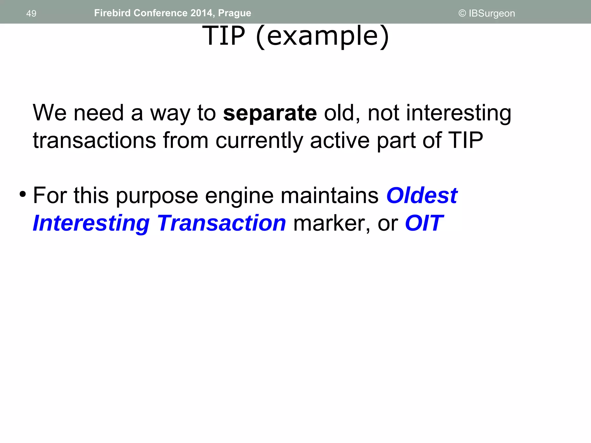 49 
49 Firebird Conference 2014, Prague © IBSurgeon 
TIP (example) 
We need a way to separate old, not interesting 
transactions from currently active part of TIP 
● For this purpose engine maintains Oldest 
Interesting Transaction marker, or OIT 
 