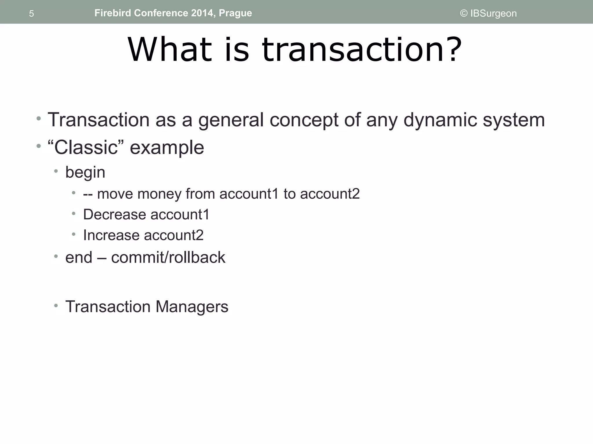 5 
5 Firebird Conference 2014, Prague © IBSurgeon 
What is transaction? 
• Transaction as a general concept of any dynamic system 
• “Classic” example 
• begin 
• -- move money from account1 to account2 
• Decrease account1 
• Increase account2 
• end – commit/rollback 
• Transaction Managers 
 