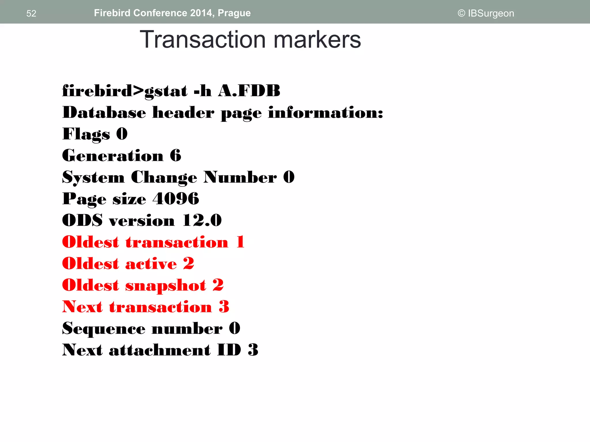 52 
52 Firebird Conference 2014, Prague © IBSurgeon 
Transaction markers 
firebird>gstat -h A.FDB 
Database header page information: 
Flags 0 
Generation 6 
System Change Number 0 
Page size 4096 
ODS version 12.0 
Oldest transaction 1 
Oldest active 2 
Oldest snapshot 2 
Next transaction 3 
Sequence number 0 
Next attachment ID 3 
 