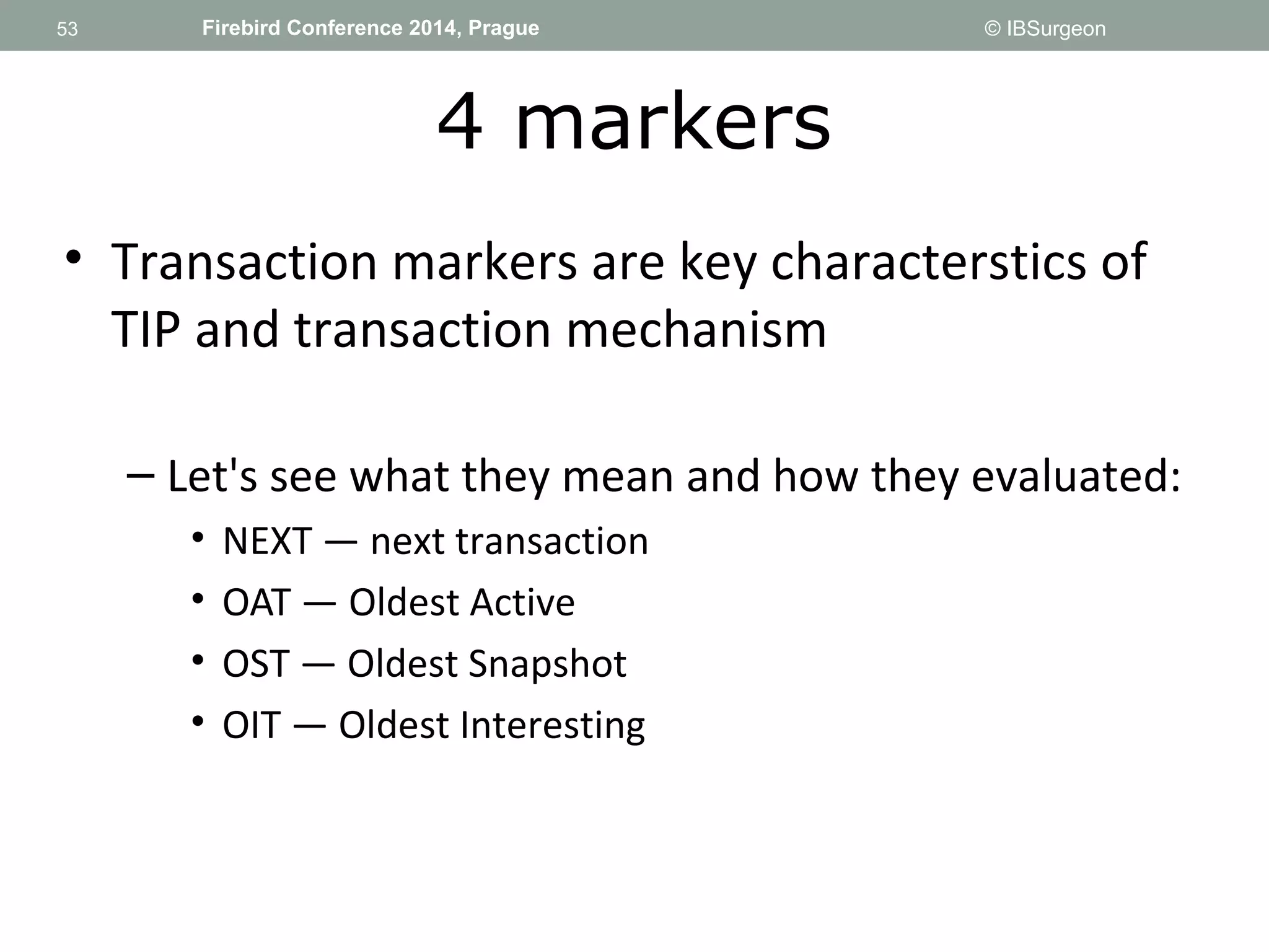 53 
53 Firebird Conference 2014, Prague © IBSurgeon 
4 markers 
• Transaction markers are key characterstics of 
TIP and transaction mechanism 
– Let's see what they mean and how they evaluated: 
• NEXT — next transaction 
• OAT — Oldest Active 
• OST — Oldest Snapshot 
• OIT — Oldest Interesting 
 