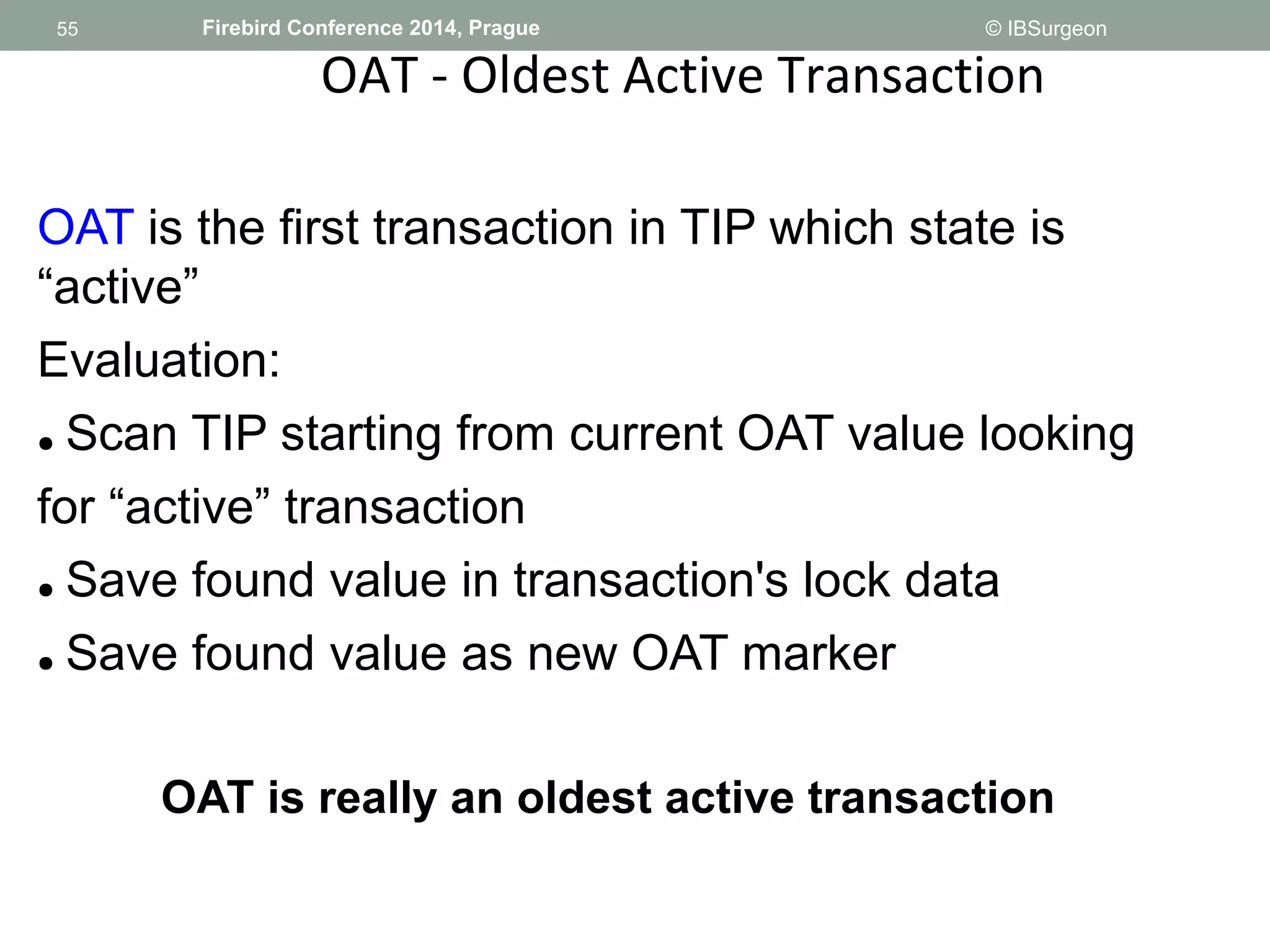 55 
55 Firebird Conference 2014, Prague © IBSurgeon 
OAT - Oldest Active Transaction 
OAT is the first transaction in TIP which state is 
“active” 
Evaluation: 
● Scan TIP starting from current OAT value looking 
for “active” transaction 
● Save found value in transaction's lock data 
● Save found value as new OAT marker 
OAT is really an oldest active transaction 
 