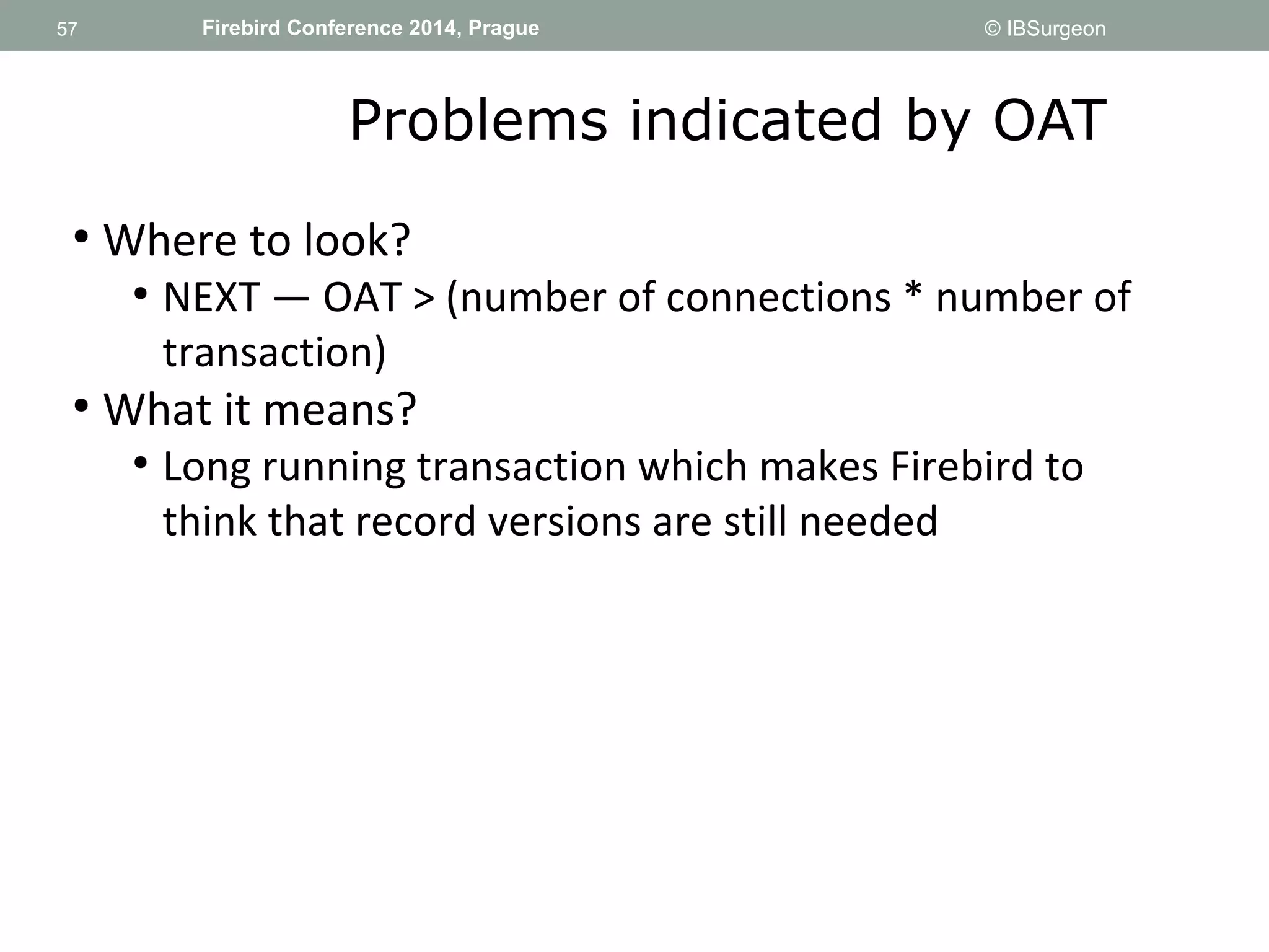 57 
57 Firebird Conference 2014, Prague © IBSurgeon 
Problems indicated by OAT 
● Where to look? 
● NEXT — OAT > (number of connections * number of 
transaction) 
● What it means? 
● Long running transaction which makes Firebird to 
think that record versions are still needed 
 