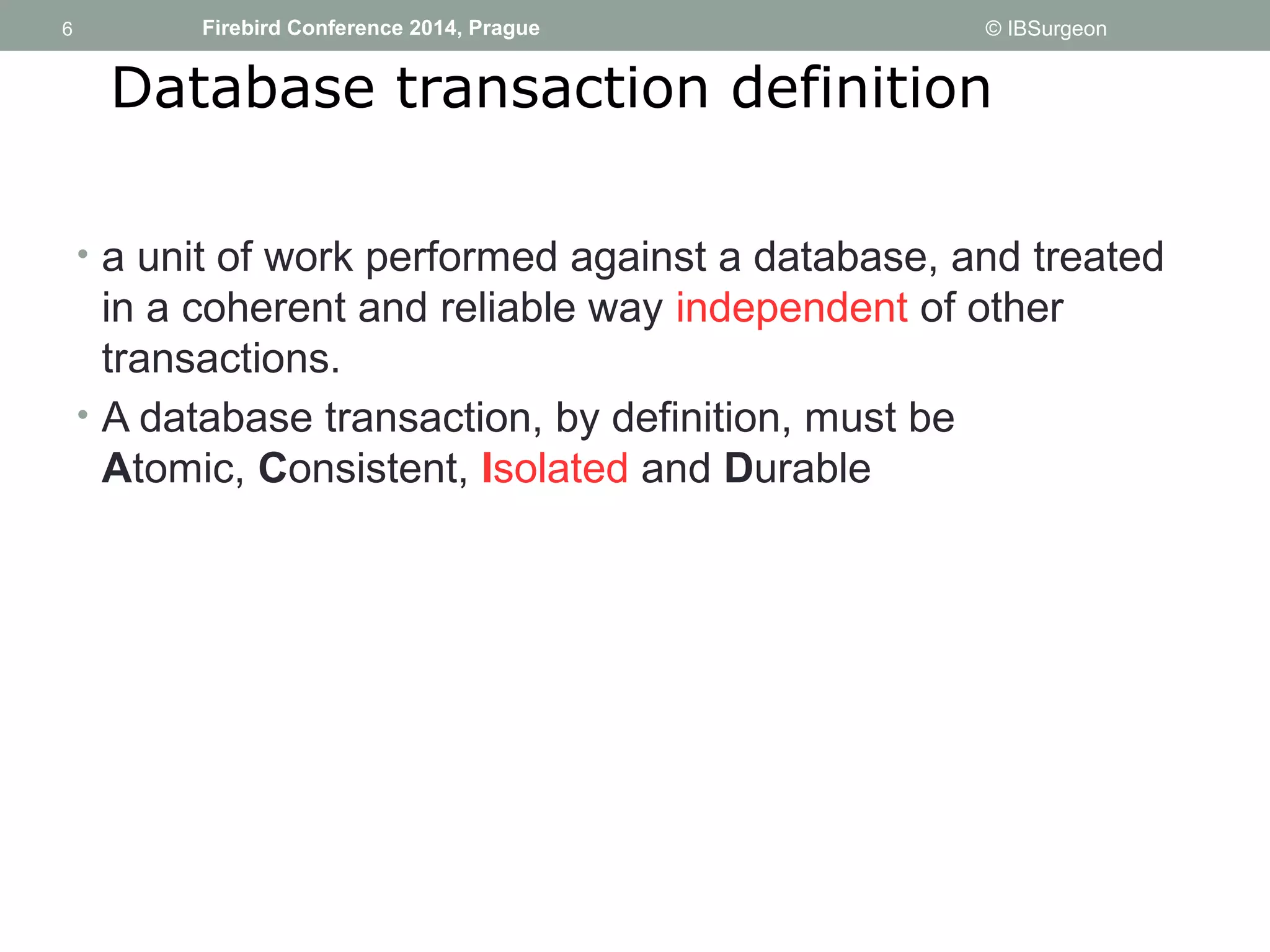 6 
6 Firebird Conference 2014, Prague © IBSurgeon 
Database transaction definition 
• a unit of work performed against a database, and treated 
in a coherent and reliable way independent of other 
transactions. 
• A database transaction, by definition, must be 
Atomic, Consistent, Isolated and Durable 
 