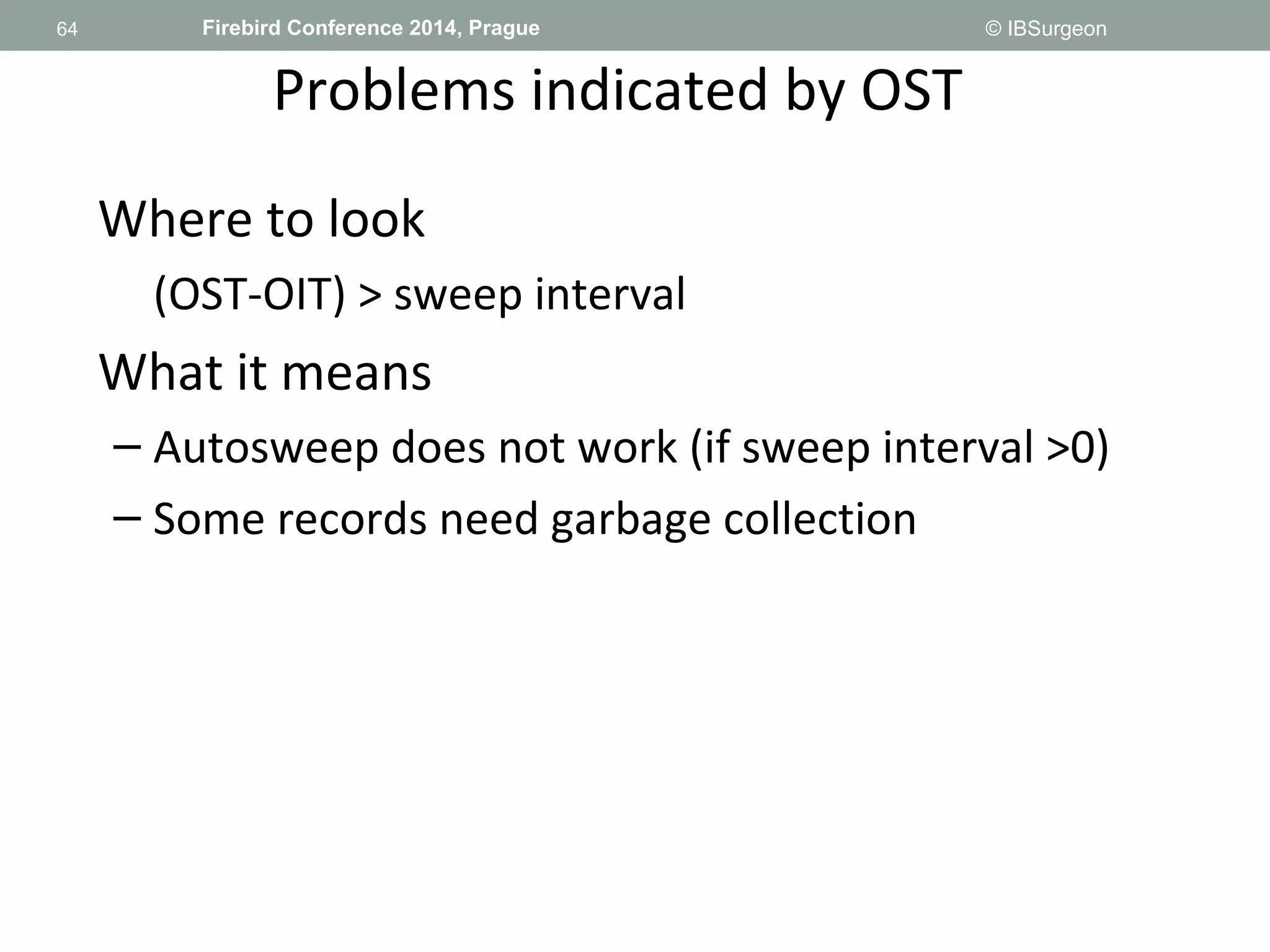 64 
64 Firebird Conference 2014, Prague © IBSurgeon 
Problems indicated by OST 
Where to look 
(OST-OIT) > sweep interval 
What it means 
– Autosweep does not work (if sweep interval >0) 
– Some records need garbage collection 
 