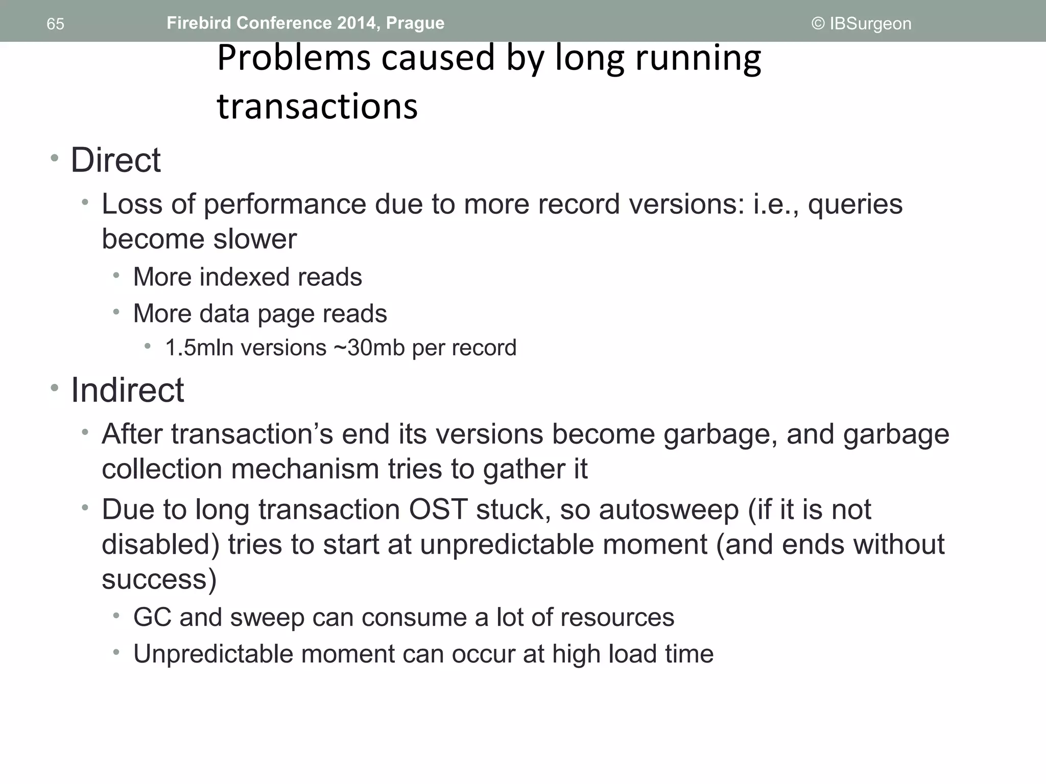65 
65 Firebird Conference 2014, Prague © IBSurgeon 
Problems caused by long running 
transactions 
• Direct 
• Loss of performance due to more record versions: i.e., queries 
become slower 
• More indexed reads 
• More data page reads 
• 1.5mln versions ~30mb per record 
• Indirect 
• After transaction’s end its versions become garbage, and garbage 
collection mechanism tries to gather it 
• Due to long transaction OST stuck, so autosweep (if it is not 
disabled) tries to start at unpredictable moment (and ends without 
success) 
• GC and sweep can consume a lot of resources 
• Unpredictable moment can occur at high load time 
 
