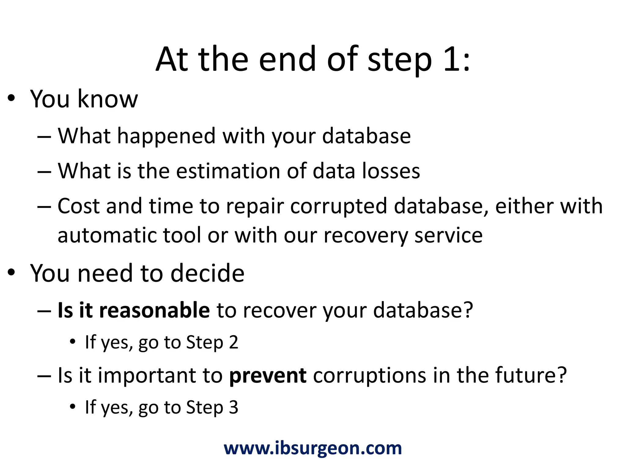At the end of step 1:You know What happened with your databaseWhat is the estimation of data lossesCost and time to repair corrupted database, either with automatic tool or with our recovery serviceYou need to decideIs it reasonable to recover your database? If yes, go to Step 2Is it important to prevent corruptions in the future?If yes, go to Step 3www.ibsurgeon.com
