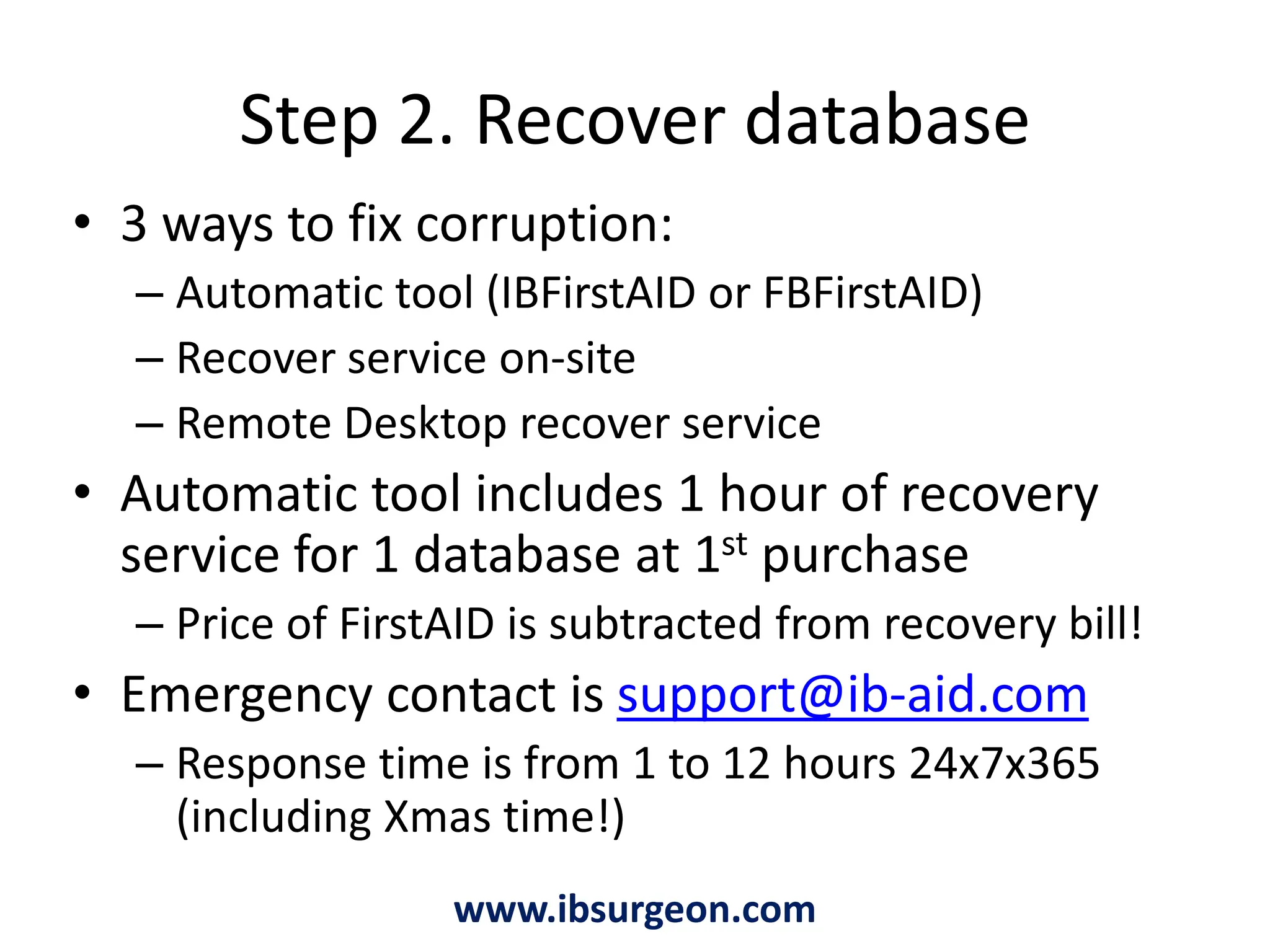 Step 2. Recover database            www.ibsurgeon.com3 ways to fix corruption:Automatic tool (IBFirstAID or FBFirstAID)Recover service on-siteRemote Desktop recover serviceAutomatic tool includes 1 hour of recovery service for 1 database at 1st purchasePrice of FirstAID is subtracted from recovery bill!Emergency contact is support@ib-aid.comResponse time is from 1 to 12 hours 24x7x365 (including Xmas time!)