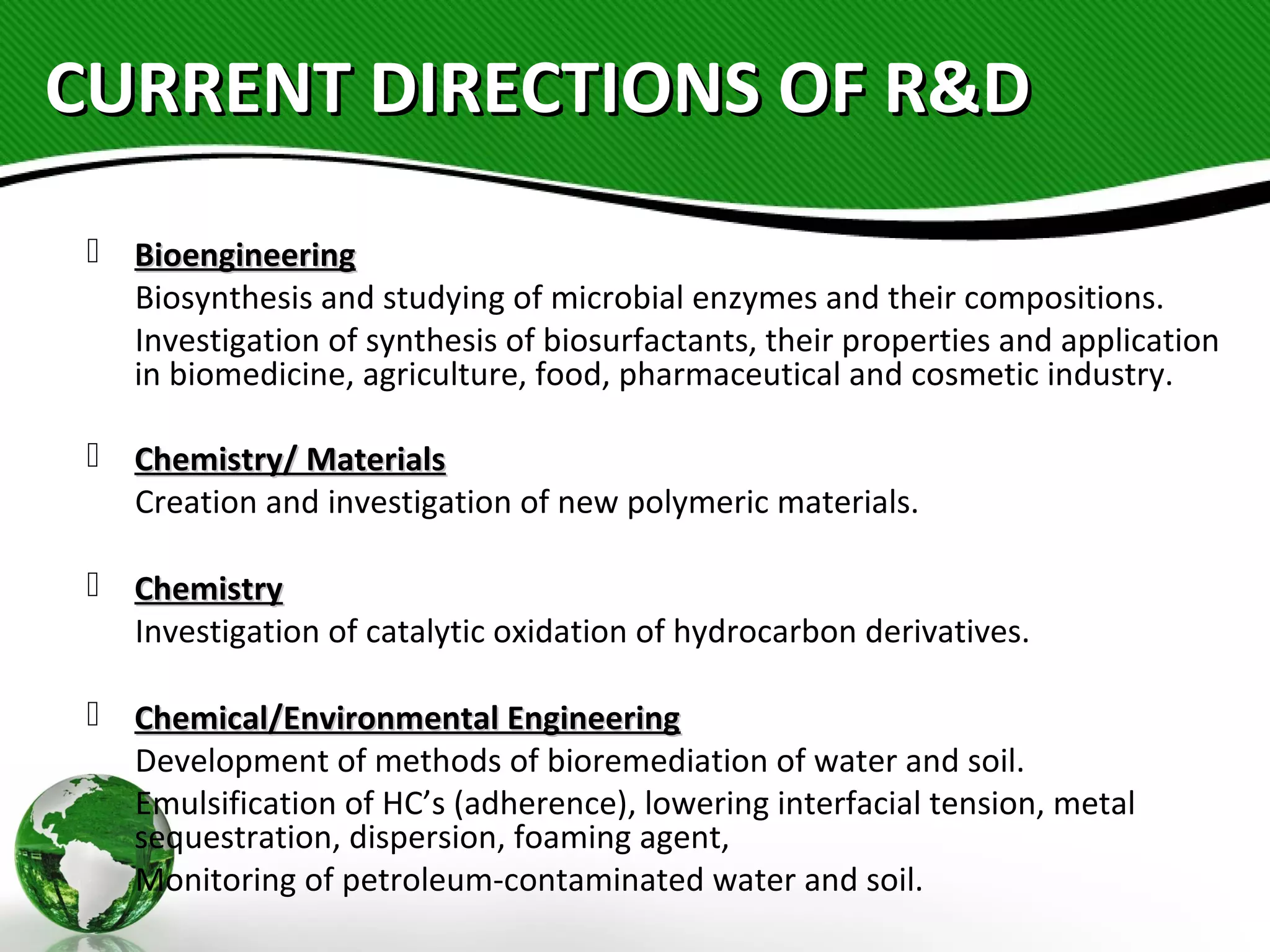 CURRENT DIRECTIONS OF R&DCURRENT DIRECTIONS OF R&D
 BioengineeringBioengineering
Biosynthesis and studying of microbial enzymes and their compositions.
Investigation of synthesis of biosurfactants, their properties and application
in biomedicine, agriculture, food, pharmaceutical and cosmetic industry.
 Chemistry/ MaterialsChemistry/ Materials
Creation and investigation of new polymeric materials.
 ChemistryChemistry
Investigation of catalytic oxidation of hydrocarbon derivatives.
 Chemical/Environmental EngineeringChemical/Environmental Engineering
Development of methods of bioremediation of water and soil.
Emulsification of HC’s (adherence), lowering interfacial tension, metal
sequestration, dispersion, foaming agent,
Monitoring of petroleum-contaminated water and soil.
 