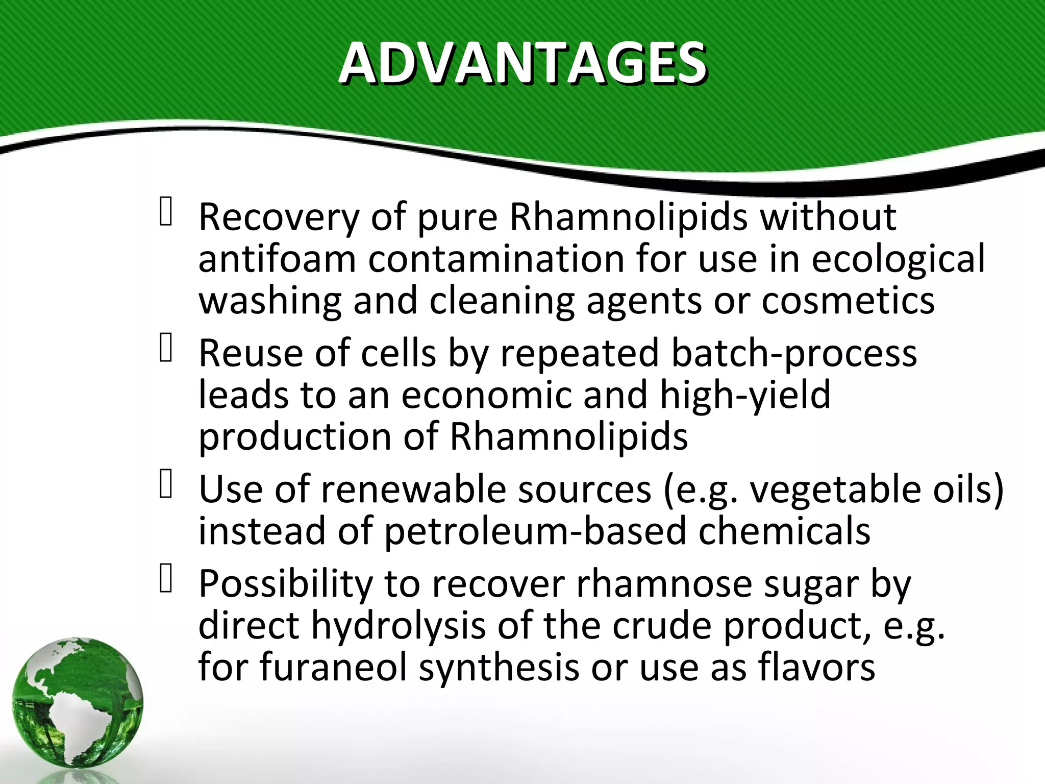ADVANTAGESADVANTAGES
 Recovery of pure Rhamnolipids without
antifoam contamination for use in ecological
washing and cleaning agents or cosmetics
 Reuse of cells by repeated batch-process
leads to an economic and high-yield
production of Rhamnolipids
 Use of renewable sources (e.g. vegetable oils)
instead of petroleum-based chemicals
 Possibility to recover rhamnose sugar by
direct hydrolysis of the crude product, e.g.
for furaneol synthesis or use as flavors
 
