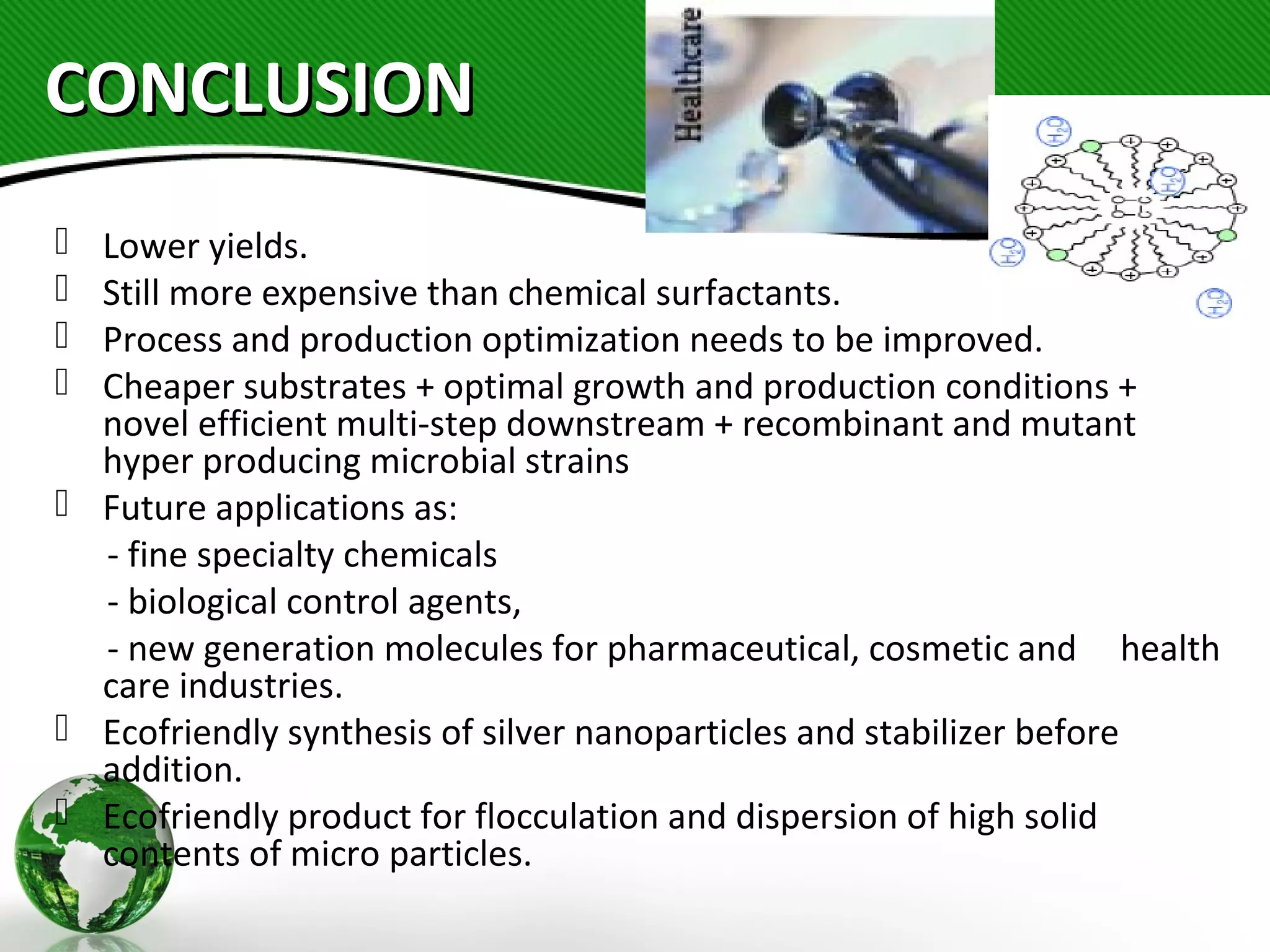 CONCLUSIONCONCLUSION
 Lower yields.
 Still more expensive than chemical surfactants.
 Process and production optimization needs to be improved.
 Cheaper substrates + optimal growth and production conditions +
novel efficient multi-step downstream + recombinant and mutant
hyper producing microbial strains
 Future applications as:
- fine specialty chemicals
- biological control agents,
- new generation molecules for pharmaceutical, cosmetic and health
care industries.
 Ecofriendly synthesis of silver nanoparticles and stabilizer before
addition.
 Ecofriendly product for flocculation and dispersion of high solid
contents of micro particles.
 