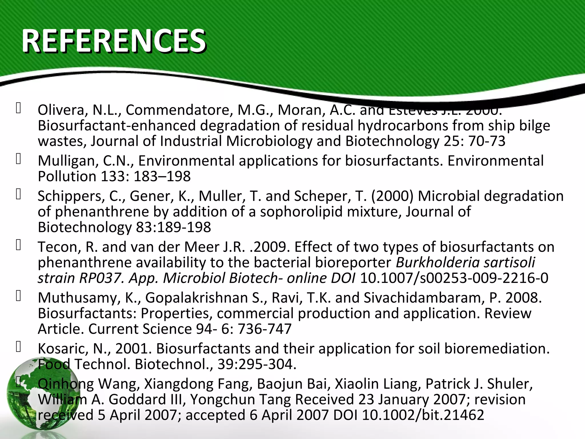 REFERENCESREFERENCES
 Olivera, N.L., Commendatore, M.G., Moran, A.C. and Esteves J.L. 2000.
Biosurfactant-enhanced degradation of residual hydrocarbons from ship bilge
wastes, Journal of Industrial Microbiology and Biotechnology 25: 70-73
 Mulligan, C.N., Environmental applications for biosurfactants. Environmental
Pollution 133: 183–198
 Schippers, C., Gener, K., Muller, T. and Scheper, T. (2000) Microbial degradation
of phenanthrene by addition of a sophorolipid mixture, Journal of
Biotechnology 83:189-198
 Tecon, R. and van der Meer J.R. .2009. Effect of two types of biosurfactants on
phenanthrene availability to the bacterial bioreporter Burkholderia sartisoli
strain RP037. App. Microbiol Biotech- online DOI 10.1007/s00253-009-2216-0
 Muthusamy, K., Gopalakrishnan S., Ravi, T.K. and Sivachidambaram, P. 2008.
Biosurfactants: Properties, commercial production and application. Review
Article. Current Science 94- 6: 736-747
 Kosaric, N., 2001. Biosurfactants and their application for soil bioremediation.
Food Technol. Biotechnol., 39:295-304.
 Qinhong Wang, Xiangdong Fang, Baojun Bai, Xiaolin Liang, Patrick J. Shuler,
William A. Goddard III, Yongchun Tang Received 23 January 2007; revision
received 5 April 2007; accepted 6 April 2007 DOI 10.1002/bit.21462
 