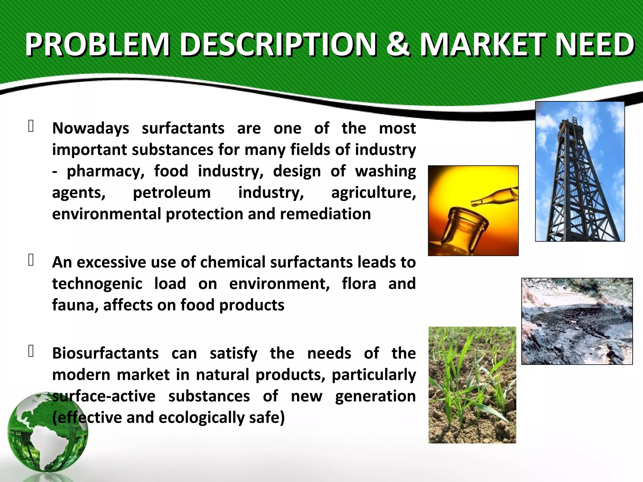 PROBLEM DESCRIPTION & MARKET NEEDPROBLEM DESCRIPTION & MARKET NEED
 Nowadays surfactants are one of the most
important substances for many fields of industry
- pharmacy, food industry, design of washing
agents, petroleum industry, agriculture,
environmental protection and remediation
 An excessive use of chemical surfactants leads to
technogenic load on environment, flora and
fauna, affects on food products
 Biosurfactants can satisfy the needs of the
modern market in natural products, particularly
surface-active substances of new generation
(effective and ecologically safe)
 