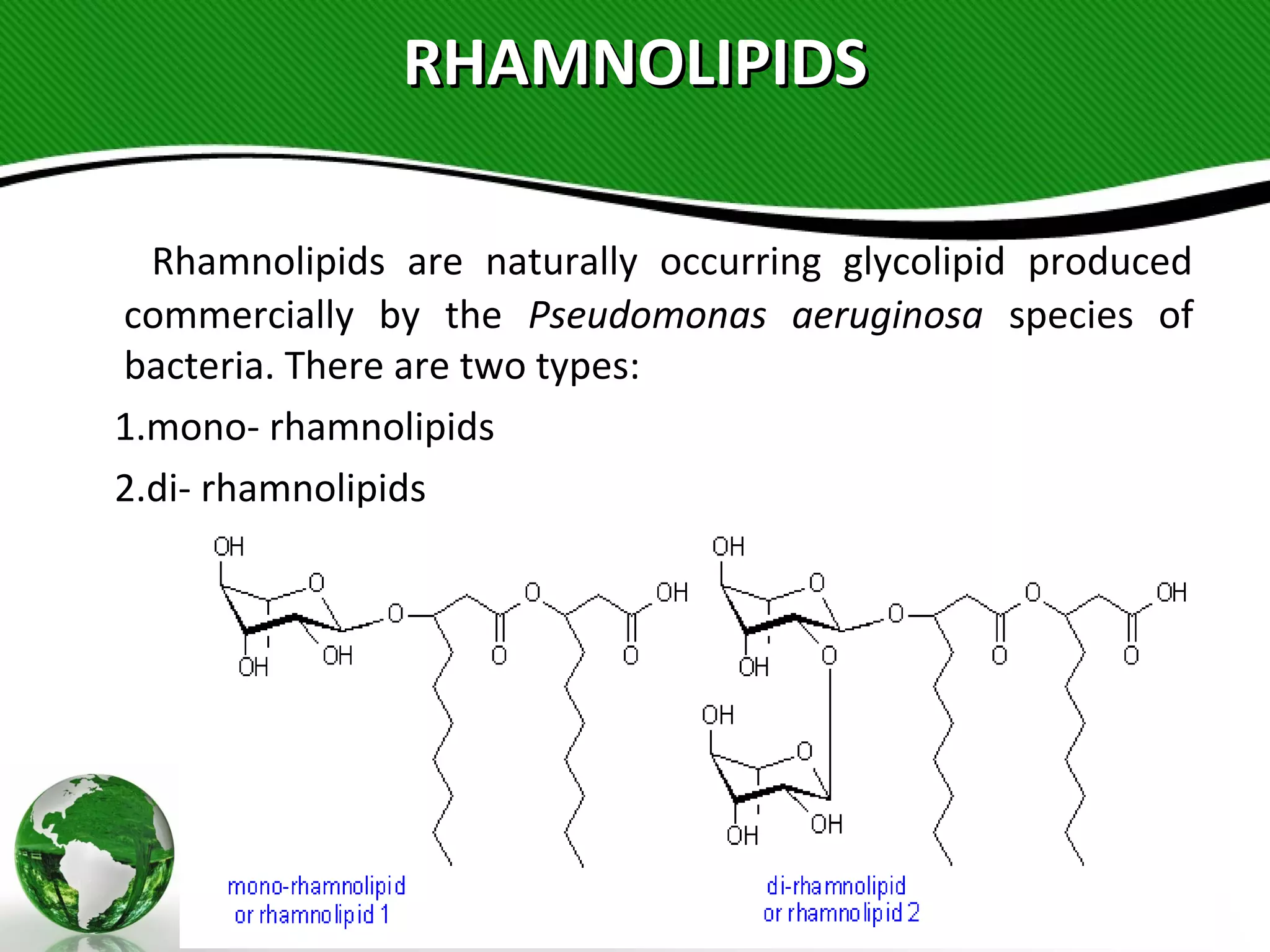 RHAMNOLIPIDSRHAMNOLIPIDS
Rhamnolipids are naturally occurring glycolipid produced
commercially by the Pseudomonas aeruginosa species of
bacteria. There are two types:
1.mono- rhamnolipids
2.di- rhamnolipids 
 