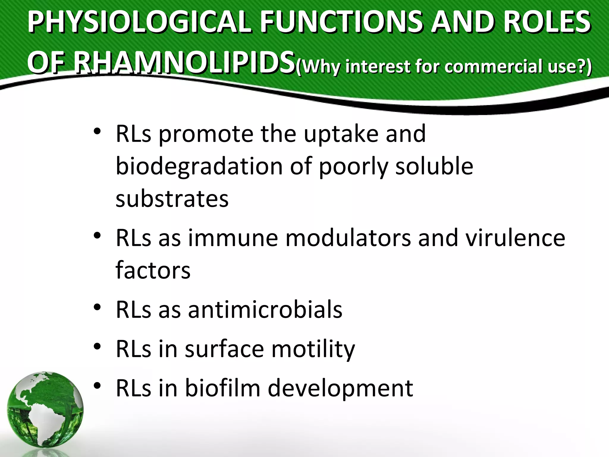 PHYSIOLOGICAL FUNCTIONS AND ROLESPHYSIOLOGICAL FUNCTIONS AND ROLES
OF RHAMNOLIPIDSOF RHAMNOLIPIDS(Why interest for commercial use?)(Why interest for commercial use?)
• RLs promote the uptake and
biodegradation of poorly soluble
substrates
• RLs as immune modulators and virulence
factors
• RLs as antimicrobials
• RLs in surface motility
• RLs in biofilm development
 