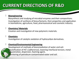 CURRENT DIRECTIONS OF R&DCURRENT DIRECTIONS OF R&D
 BioengineeringBioengineering
Biosynthesis and studying of microbial enzymes and their compositions.
Investigation of synthesis of biosurfactants, their properties and application
in biomedicine, agriculture, food, pharmaceutical and cosmetic industry.
 Chemistry/ MaterialsChemistry/ Materials
Creation and investigation of new polymeric materials.
 ChemistryChemistry
Investigation of catalytic oxidation of hydrocarbon derivatives.
 Chemical/Environmental EngineeringChemical/Environmental Engineering
Development of methods of bioremediation of water and soil.
Emulsification of HC’s (adherence), lowering interfacial tension, metal
sequestration, dispersion, foaming agent,
Monitoring of petroleum-contaminated water and soil.
 