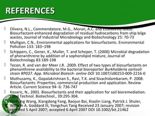 REFERENCESREFERENCES
 Olivera, N.L., Commendatore, M.G., Moran, A.C. and Esteves J.L. 2000.
Biosurfactant-enhanced degradation of residual hydrocarbons from ship bilge
wastes, Journal of Industrial Microbiology and Biotechnology 25: 70-73
 Mulligan, C.N., Environmental applications for biosurfactants. Environmental
Pollution 133: 183–198
 Schippers, C., Gener, K., Muller, T. and Scheper, T. (2000) Microbial degradation
of phenanthrene by addition of a sophorolipid mixture, Journal of
Biotechnology 83:189-198
 Tecon, R. and van der Meer J.R. .2009. Effect of two types of biosurfactants on
phenanthrene availability to the bacterial bioreporter Burkholderia sartisoli
strain RP037. App. Microbiol Biotech- online DOI 10.1007/s00253-009-2216-0
 Muthusamy, K., Gopalakrishnan S., Ravi, T.K. and Sivachidambaram, P. 2008.
Biosurfactants: Properties, commercial production and application. Review
Article. Current Science 94- 6: 736-747
 Kosaric, N., 2001. Biosurfactants and their application for soil bioremediation.
Food Technol. Biotechnol., 39:295-304.
 Qinhong Wang, Xiangdong Fang, Baojun Bai, Xiaolin Liang, Patrick J. Shuler,
William A. Goddard III, Yongchun Tang Received 23 January 2007; revision
received 5 April 2007; accepted 6 April 2007 DOI 10.1002/bit.21462
 