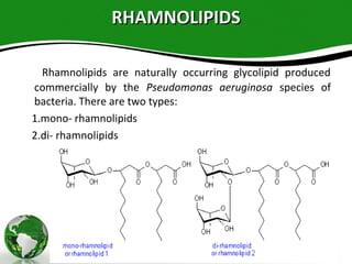 RHAMNOLIPIDSRHAMNOLIPIDS
Rhamnolipids are naturally occurring glycolipid produced
commercially by the Pseudomonas aeruginosa species of
bacteria. There are two types:
1.mono- rhamnolipids
2.di- rhamnolipids 
 