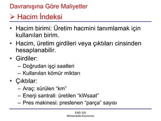 Davranışına Göre Maliyetler
 Hacim İndeksi
• Hacim birimi: Üretim hacmini tanımlamak için
  kullanılan birim.
• Hacim, üretim girdileri veya çıktıları cinsinden
  hesaplanabilir.
• Girdiler:
   – Doğrudan işçi saatleri
   – Kullanılan kömür miktarı
• Çıktılar:
   – Araç: sürülen “km”
   – Enerji santrali: üretilen “kWsaat”
   – Pres makinesi: preslenen “parça” sayısı
                            END 320
                       Mühendislik Ekonomisi
 