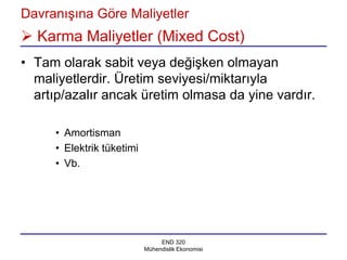 Davranışına Göre Maliyetler
 Karma Maliyetler (Mixed Cost)
• Tam olarak sabit veya değişken olmayan
  maliyetlerdir. Üretim seviyesi/miktarıyla
  artıp/azalır ancak üretim olmasa da yine vardır.

     • Amortisman
     • Elektrik tüketimi
     • Vb.




                                END 320
                           Mühendislik Ekonomisi
 