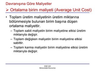 Davranışına Göre Maliyetler
 Ortalama birim maliyeti (Average Unit Cost)
• Toplam üretim maliyetinin üretim miktarına
  bölünmesiyle bulunan birim başına düşen
  ortalama maliyettir.
  – Toplam sabit maliyetin birim maliyetine etkisi üretim
    miktarıyla değişir.
  – Toplam değişken maliyetin birim maliyetine etkisi
    sabittir.
  – Toplam karma maliyetin birim maliyetine etkisi üretim
    miktarıyla değişir.



                           END 320
                      Mühendislik Ekonomisi
 
