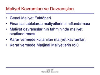Maliyet Kavramları ve Davranışları

• Genel Maliyet Faktörleri
• Finansal tablolarda maliyetlerin sınıflandırması
• Maliyet davranışlarının tahmininde maliyet
  sınıflandırması
• Karar vermede kullanılan maliyet kavramları
• Karar vermede Marjinal Maliyetlerin rolü




                          END 320
                     Mühendislik Ekonomisi
 