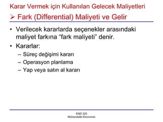 Karar Vermek için Kullanılan Gelecek Maliyetleri
 Fark (Differential) Maliyeti ve Gelir
• Verilecek kararlarda seçenekler arasındaki
  maliyet farkına “fark maliyeti” denir.
• Kararlar:
  – Süreç değişimi kararı
  – Operasyon planlama
  – Yap veya satın al kararı




                           END 320
                      Mühendislik Ekonomisi
 