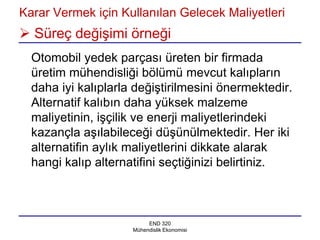 Karar Vermek için Kullanılan Gelecek Maliyetleri
 Süreç değişimi örneği
  Otomobil yedek parçası üreten bir firmada
  üretim mühendisliği bölümü mevcut kalıpların
  daha iyi kalıplarla değiştirilmesini önermektedir.
  Alternatif kalıbın daha yüksek malzeme
  maliyetinin, işçilik ve enerji maliyetlerindeki
  kazançla aşılabileceği düşünülmektedir. Her iki
  alternatifin aylık maliyetlerini dikkate alarak
  hangi kalıp alternatifini seçtiğinizi belirtiniz.



                          END 320
                     Mühendislik Ekonomisi
 