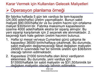 Karar Vermek için Kullanılan Gelecek Maliyetleri
 Operasyon planlama örneği
Bir fabrika haftada 5 gün tek vardiya ile tam-kapasite
(24,000 adet/hafta) üretim yapmaktadır. Bunun sabit
maliyeti $90.000/hafta’dır ve bu üretim hacmi için ortalama
maliyet $30/birim’dir. Fabrika maksimum kapasitesinin
üzerine 4000 adet/haftalık ekstra bir sipariş almıştır. Bu
yeni siparişi karşılamak için 2 seçenek ele alınmaktadır. 2.
seçeneği karlı hale getiren üretim hacmini bulunuz.
1. Hafta içi mesai ve/veya Cumartesi günü çalışma ile
    kapasiteyi 36000 birim/haftaya çıkartmak. Bu durumda,
    sabit maliyetin değişmeyeceği fakat değişken maliyetin
    24000’in üzerindeki her bir birimlik üretim için $36/birim
    olacağı tahmin edilmektedir.
2. Kapasitesi 21000 birim/hafta olan ikinci vardiyanın
    eklenmesi. Bu durumda, yeni vardiya için
    $13500/haftalık bir sabit maliyetin ve $31,50/birimlik bir
    değişken maliyetin olacağı tahmin edilmekte.
                              END 320
                         Mühendislik Ekonomisi
 