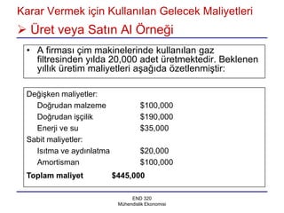 Karar Vermek için Kullanılan Gelecek Maliyetleri
 Üret veya Satın Al Örneği
 • A firması çim makinelerinde kullanılan gaz
   filtresinden yılda 20,000 adet üretmektedir. Beklenen
   yıllık üretim maliyetleri aşağıda özetlenmiştir:

 Değişken maliyetler:
   Doğrudan malzeme                 $100,000
   Doğrudan işçilik                 $190,000
   Enerji ve su                     $35,000
 Sabit maliyetler:
   Isıtma ve aydınlatma             $20,000
   Amortisman                       $100,000
 Toplam maliyet           $445,000

                                END 320
                           Mühendislik Ekonomisi
 