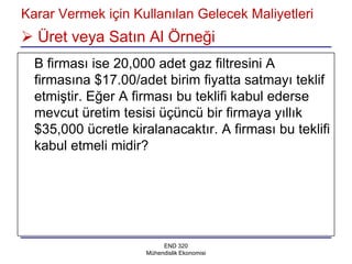 Karar Vermek için Kullanılan Gelecek Maliyetleri
 Üret veya Satın Al Örneği
  B firması ise 20,000 adet gaz filtresini A
  firmasına $17.00/adet birim fiyatta satmayı teklif
  etmiştir. Eğer A firması bu teklifi kabul ederse
  mevcut üretim tesisi üçüncü bir firmaya yıllık
  $35,000 ücretle kiralanacaktır. A firması bu teklifi
  kabul etmeli midir?




                          END 320
                     Mühendislik Ekonomisi
 