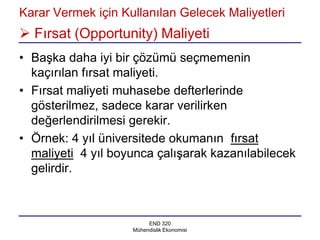 Karar Vermek için Kullanılan Gelecek Maliyetleri
 Fırsat (Opportunity) Maliyeti
• Başka daha iyi bir çözümü seçmemenin
  kaçırılan fırsat maliyeti.
• Fırsat maliyeti muhasebe defterlerinde
  gösterilmez, sadece karar verilirken
  değerlendirilmesi gerekir.
• Örnek: 4 yıl üniversitede okumanın fırsat
  maliyeti 4 yıl boyunca çalışarak kazanılabilecek
  gelirdir.



                         END 320
                    Mühendislik Ekonomisi
 